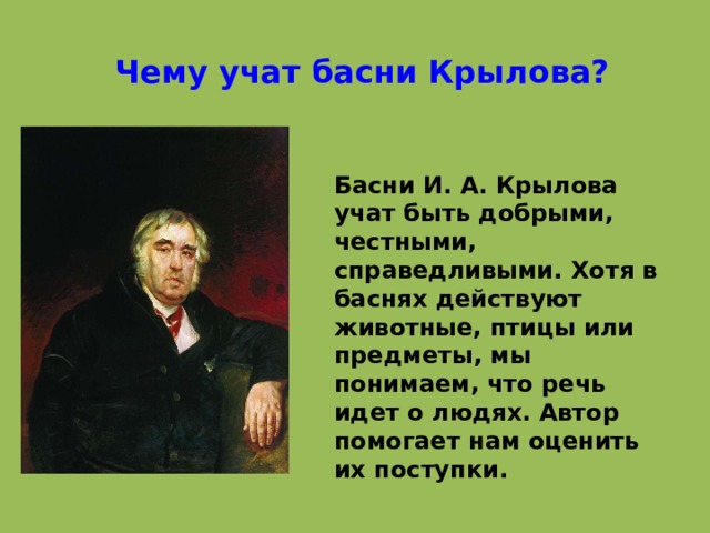 Чему учат басни Крылова? Басни И. А. Крылова учат быть добрыми, честными, справедливыми. Хотя в баснях действуют животные, птицы или предметы, мы понимаем, что речь идет о людях. Автор помогает нам оценить их поступки. 