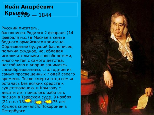 Ива́н Андре́евич Крыло́в   1769 — 1844 Русский писатель, баснописец.Родился 2 февраля (14 февраля н.с.) в Москве в семье бедного армейского капитана. Образование будущий баснописец получил скудное, но, обладая исключительными способностями, много читая с самого детства, настойчиво и упорно занимаясь самообразованием, стал одним из самых просвещенных людей своего времени. После смерти отца семья осталась без всяких средств к существованию, и Крылову с десяти лет пришлось работать писцом в Тверском суде. 9 ноября (21 н.с.) 1844 в возрасте 75 лет Крылов скончался. Похоронен в Петербурге.    