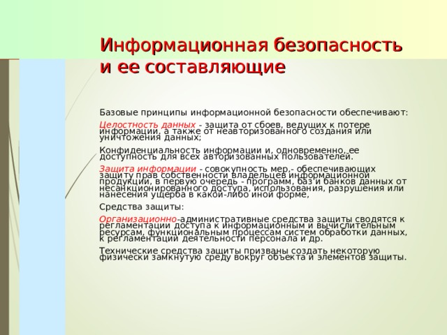 Информационная безопасность и ее составляющие   Базовые принципы информационной безопасности обеспечивают: Целостность данных - защита от сбоев, ведущих к потере информации, а также от неавторизованного создания или уничтожения данных; Конфиденциальность информации и, одновременно, ее доступность для всех авторизованных пользователей. Защита информации - совокупность мер,- обеспечивающих защиту прав собственности владельцев информационной продукции, в первую очередь - программ, баз и банков данных от несанкционированного доступа, использования, разрушения или нанесения ущерба в какой-либо иной форме, Средства защиты: Организационно -административные средства защиты сводятся к регламентации доступа к информационным и вычислительным ресурсам, функциональным процессам систем обработки данных, к регламентации деятельности персонала и др. Технические средства защиты призваны создать некоторую физически замкнутую среду вокруг объекта и элементов защиты. 
