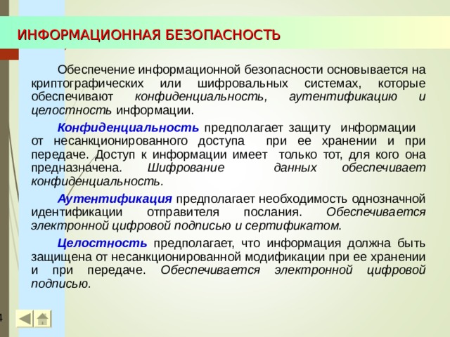 ИНФОРМАЦИОННАЯ БЕЗОПАСНОСТЬ Обеспечение информационной безопасности основывается на криптографических или шифровальных системах, которые обеспечивают конфиденциальность, аутентификацию и целостность информации. Конфиденциальность  предполагает защиту информации от несанкционированного доступа при ее хранении и при передаче. Доступ к информации имеет только тот, для кого она предназначена. Шифрование данных обеспечивает конфиденциальность. Аутентификация  предполагает необходимость однозначной идентификации отправителя послания. Обеспечивается электронной цифровой подписью и сертификатом. Целостность предполагает, что информация должна быть защищена от несанкционированной модификации при ее хранении и при передаче. Обеспечивается электронной цифровой подписью.  