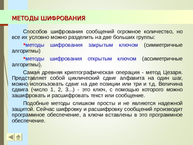 МЕТОДЫ ШИФРОВАНИЯ Способов шифрования сообщений огромное количество, но все их условно можно разделить на две больших группы: методы шифрования закрытым ключом (симметричные алгоритмы) методы шифрования открытым ключом (ассиметричные алгоритмы). Самая древняя криптографическая операция - метод Цезаря. Представляет собой циклический сдвиг алфавита на один шаг, можно использовать сдвиг на две позиции или три и т.д. Величина сдвига (число 1, 2, 3...) - это ключ, с помощью которого можно зашифровать и расшифровать текст или сообщение. Подобные методы слишком просты и не являются надежной защитой. Сейчас шифровку и расшифровку сообщений производит программное обеспечение, а ключи вставлены в это программное обеспечение.  