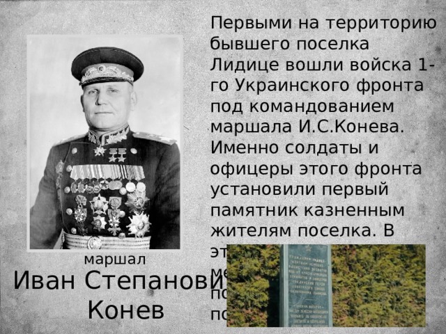 Первыми на территорию бывшего поселка Лидице вошли войска 1-го Украинского фронта под командованием маршала И.С.Конева. Именно солдаты и офицеры этого фронта установили первый памятник казненным жителям поселка. В этом же, 1945 году на месте Лидице был построен новый посёлок. маршал  Иван Степанович Конев