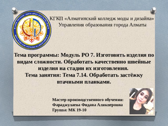 КГКП «Алматинский колледж моды и дизайна»  Управления образования города Алматы Тема программы: Модуль РО 7. Изготовить изделия по видам сложности. Обработать качественно швейные изделия на стадии их изготовления. Тема занятия: Тема 7.14. Обработать застёжку втачными планками. Мастер производственного обучения: Фараджулаева Фидана Аликперовна Группа: МК 19-10 