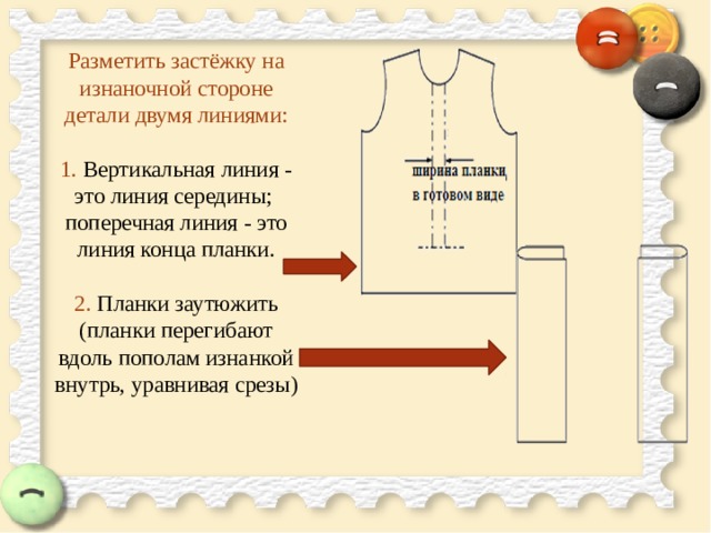 Разметить застёжку на изнаночной стороне детали двумя линиями:   1. Вертикальная линия - это линия середины;  поперечная линия - это линия конца планки.   2. Планки заутюжить (планки перегибают вдоль пополам изнанкой внутрь, уравнивая срезы)    