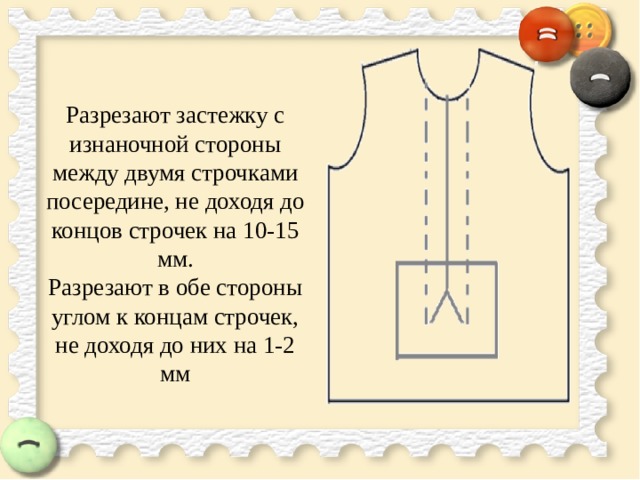  Разрезают застежку с изнаночной стороны между двумя строчками посередине, не доходя до концов строчек на 10-15 мм.  Разрезают в обе стороны углом к концам строчек, не доходя до них на 1-2 мм   