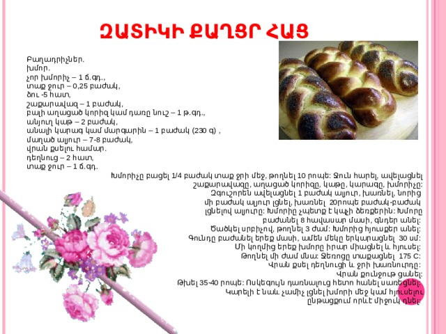 ԶԱՏԻԿԻ ՔԱՂՑՐ ՀԱՑ Բաղադրիչներ. խմոր.  չոր խմորիչ – 1 ճ.գդ.,  տաք ջուր – 0,25 բաժակ,  ձու -5 հատ,  շաքարավազ – 1 բաժակ,  բալի աղացած կորիզ կամ դառը նուշ – 1 թ.գդ.,  անյուղ կաթ – 2 բաժակ,  անալի կարագ կամ մարգարին – 1 բաժակ (230 գ) ,  մաղած ալյուր – 7-8 բաժակ,  վրան քսելու համար.  դեղնուց – 2 հատ,  տաք ջուր – 1 ճ.գդ. Խմորիչը բացել 1/4 բաժակ տաք ջրի մեջ, թողնել 10 րոպե: Ջուն հարել, ավելացնել  շաքարավազը, աղացած կորիզը, կաթը, կարագը, խմորիչը:  Զգուշորեն ավելացնել 1 բաժակ ալյուր, խառնել, նորից մի բաժակ ալյուր լցնել, խառնել  20րոպե բաժակ-բաժակ լցնելով ալյուրը: Խմորիը չպետք է կպչի ձեռքերին: Խմորը  բաժանել 8 հավասար մասի, գնդեր անել: Ծածկել սրբիչով, թողնել 3 ժամ: Խմորից հյուսքեր անել: Գունդը բաժանել երեք մասի, ամեն մեկը երկարացնել  30 սմ: Մի կողմից երեք խմորը իրար միացնել և հյուսել: Թողնել մի ժամ մնա: Ջեռոցը տաքացնել  175 C: Վրան քսել դեղնուցի և ջրի խառնուրդը: Վրան քունջութ ցանել:  Թխել 35-40 րոպե: Ոսկեգույն դառնալուց հետո հանել սառեցնել: Կարելի է նաև չամիչ լցնել խմորի մեջ կամ հյուսելու  ընթացքում որևէ միջուկ դնել: 