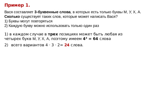 Пример 1. Вася составляет 3-буквенные слова , в которых есть только буквы М, У, Х, А. Сколько существует таких слов, которые может написать Вася? Буквы могут повторяться Каждую букву можно использовать только один раз 1) в каждом случае в трех позициях может быть любая из четырех букв М, У, Х, А , поэтому имеем 4 3 = 64 слова  всего вариантов 4 · 3 · 2 = 24 слова. 