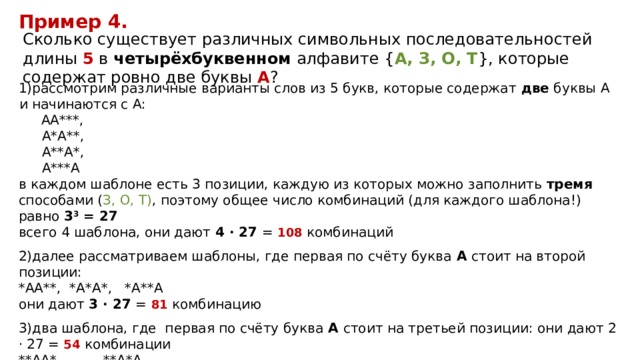 Пример 4. Сколько существует различных символьных последовательностей длины 5 в четырёхбуквенном алфавите { A, З, О, T }, которые содержат ровно две буквы A ? рассмотрим различные варианты слов из 5 букв, которые содержат две буквы А и начинаются с А: АА***, А*А**,  А**А*, А***А в каждом шаблоне есть 3 позиции, каждую из которых можно заполнить тремя способами ( З, О, T) , поэтому общее число комбинаций (для каждого шаблона!) равно 3 3 = 27 всего 4 шаблона, они дают 4 · 27 = 108 комбинаций далее рассматриваем шаблоны, где первая по счёту буква А стоит на второй позиции:  *АА**, *А*А*, *А**А  они дают 3 · 27 = 81 комбинацию 3)два шаблона, где первая по счёту буква А стоит на третьей позиции: они дают 2 · 27 = 54 комбинации  **АА*, **А*А  4) и один шаблон, где сочетание АА стоит в конце: ***АА они дают 27 комбинаций 5) всего получаем 108+81+54+27=270 
