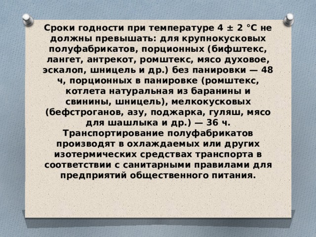 Сроки годности при температуре 4 ± 2 °С не должны превышать: для крупнокусковых полуфабрикатов, порционных (бифштекс, лангет, ан­трекот, ромштекс, мясо духовое, эскалоп, шницель и др.) без паниров­ки — 48 ч, порционных в панировке (ромштекс, котлета натуральная из баранины и свинины, шницель), мелкокусковых (бефстроганов, азу, поджарка, гуляш, мясо для шашлыка и др.) — 36 ч.  Транспортирование полуфабрикатов производят в охлаждаемых или других изотермических средствах транспорта в соответствии с са­нитарными правилами для предприятий общественного питания. 