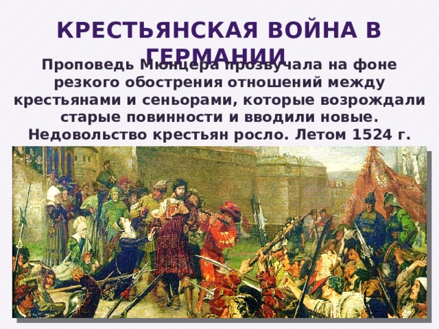 КРЕСТЬЯНСКАЯ ВОЙНА В ГЕРМАНИИ Проповедь Мюнцера прозвучала на фоне резкого обострения отношений между крестьянами и сеньорами, которые возрождали старые повинности и вводили новые. Недовольство крестьян росло. Летом 1524 г. началась Крестьянская война . 