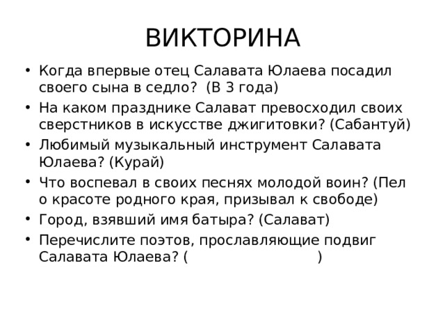 ВИКТОРИНА Когда впервые отец Салавата Юлаева посадил своего сына в седло? (В 3 года) На каком празднике Салават превосходил своих сверстников в искусстве джигитовки? (Сабантуй) Любимый музыкальный инструмент Салавата Юлаева? (Курай) Что воспевал в своих песнях молодой воин? (Пел о красоте родного края, призывал к свободе) Город, взявший имя батыра? (Салават) Перечислите поэтов, прославляющие подвиг Салавата Юлаева? ( )  