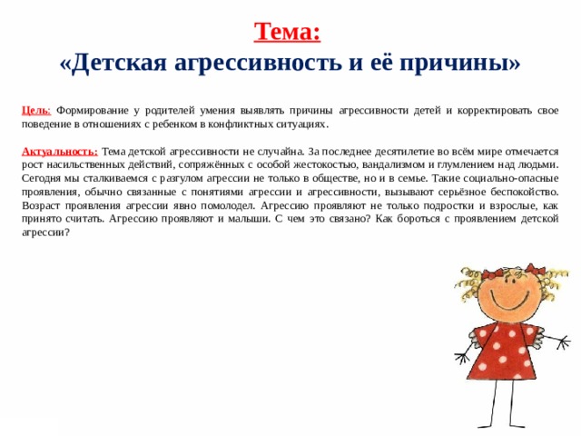 Тема:  «Детская агрессивность и её причины»   Цель : Формирование у родителей умения выявлять причины агрессивности детей и корректировать свое поведение в отношениях с ребенком в конфликтных ситуациях.  Актуальность:  Тема детской агрессивности не случайна. За последнее десятилетие во всём мире отмечается рост насильственных действий, сопряжённых с особой жестокостью, вандализмом и глумлением над людьми. Сегодня мы сталкиваемся с разгулом агрессии не только в обществе, но и в семье. Такие социально-опасные проявления, обычно связанные с понятиями агрессии и агрессивности, вызывают серьёзное беспокойство. Возраст проявления агрессии явно помолодел. Агрессию проявляют не только подростки и взрослые, как принято считать. Агрессию проявляют и малыши. С чем это связано? Как бороться с проявлением детской агрессии?     