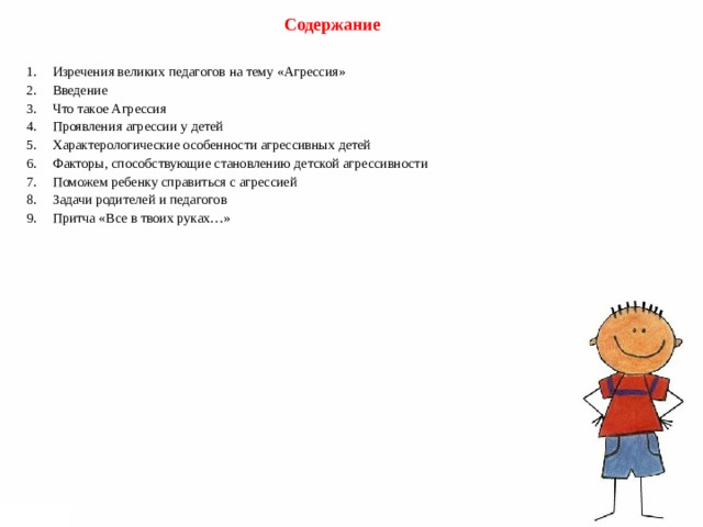   Содержание  1.  Изречения великих педагогов на тему «Агрессия» 2.  Введение 3.  Что такое Агрессия 4.  Проявления агрессии у детей 5.  Характерологические особенности агрессивных детей 6.  Факторы, способствующие становлению детской агрессивности 7.  Поможем ребенку справиться с агрессией 8.  Задачи родителей и педагогов 9.  Притча «Все в твоих руках…» 