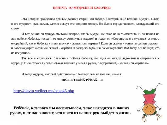 ПРИТЧА «О МУДРЕЦЕ И БАБОЧКЕ»   Эта история произошла давным-давно в старинном городе, в котором жил великий мудрец. Слава о его мудрости разнеслась далеко вокруг его родного города. Но был в городе человек, завидующий его славе.   И вот решил он придумать такой вопрос, чтобы мудрец не смог на него ответить. И он пошел на луг, поймал бабочку, посадил ее между сомкнутых ладоней и подумал: «Спрошу-ка я у мудреца: скажи, о мудрейший, какая бабочка у меня в руках - живая или мертвая? Если он скажет - живая, я сомкну ладони, и бабочка умрет, а если он скажет - мертвая, я раскрою ладони и бабочка улетит. Вот тогда все поймут, кто из нас умнее».   Так все и случилось. Завистник поймал бабочку, посадил ее между ладонями и отправился к мудрецу. И он спросил у того: «Какая бабочка у меня в руках, о мудрейший, - живая или мертвая?»   И тогда мудрец, который действительно был мудрым человеком, сказал: «ВСЕ В ТВОИХ РУКАХ….»   http://diavip.wellnet.me/page46.php  Ребёнок, которого мы воспитываем, тоже находится в наших руках, и от нас зависит, что и кто из наших рук выйдет в жизнь.  