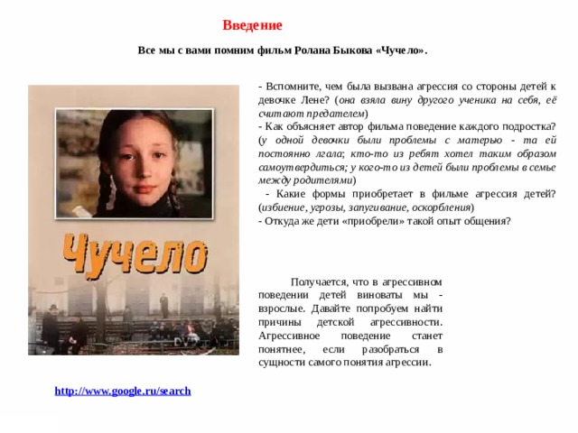 Введение Все мы с вами помним фильм Ролана Быкова «Чучело».  - Вспомните, чем была вызвана агрессия со стороны детей к девочке Лене? ( она взяла вину другого ученика на себя, её считают предателем ) - Как объясняет автор фильма поведение каждого подростка? ( у одной девочки были проблемы с матерью - та ей постоянно лгала ; кто-то из ребят хотел таким образом самоутвердиться; у кого-то из детей были проблемы в семье между родителями )  - Какие формы приобретает в фильме агрессия детей? ( избиение, угрозы, запугивание, оскорбления ) - Откуда же дети «приобрели» такой опыт общения?    Получается, что в агрессивном поведении детей виноваты мы - взрослые. Давайте попробуем найти причины детской агрессивности. Агрессивное поведение станет понятнее, если разобраться в сущности самого понятия агрессии.  http://www.google.ru/search 