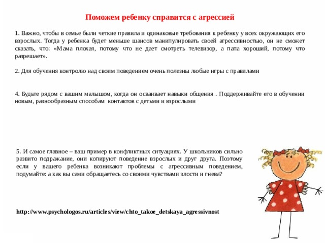Поможем ребенку справится с агрессией 1. Важно, чтобы в семье были четкие правила и одинаковые требования к ребенку у всех окружающих его взрослых. Тогда у ребенка будет меньше шансов манипулировать своей агрессивностью, он не сможет сказать, что: «Мама плохая, потому что не дает смотреть телевизор, а папа хороший, потому что разрешает». 2. Для обучения контролю над своим поведением очень полезны любые игры с правилами 4. Будьте рядом с вашим малышом, когда он осваивает навыки общения . Поддерживайте его в обучении новым, разнообразным способам контактов с детьми и взрослыми 5. И самое главное – ваш пример в конфликтных ситуациях. У школьников сильно развито подражание, они копируют поведение взрослых и друг друга. Поэтому если у вашего ребенка возникают проблемы с агрессивным поведением, подумайте: а как вы сами обращаетесь со своими чувствами злости и гнева? http://www.psychologos.ru/articles/view/chto_takoe_detskaya_agressivnost  