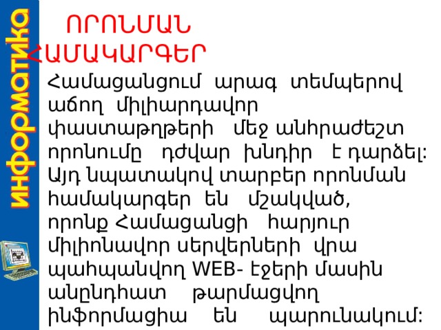   ՈՐՈՆՄԱՆ ՀԱՄԱԿԱՐԳԵՐ   Համացանցում արագ տեմպերով աճող միլիարդավոր փաստաթղթերի մեջ անհրաժեշտ որոնումը դժվար խնդիր է դարձել: Այդ նպատակով տարբեր որոնման համակարգեր են մշակված, որոնք Համացանցի հարյուր միլիոնավոր սերվերների վրա պահպանվող WEB- էջերի մասին անընդհատ թարմացվող ինֆորմացիա են պարունակում: 