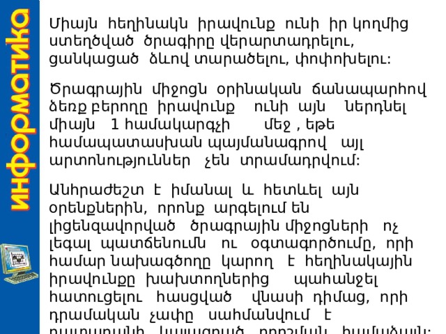 Միայն հեղինակն իրավունք ունի իր կողմից ստեղծված ծրագիրը վերարտադրելու, ցանկացած ձևով տարածելու, փոփոխելու: Ծրագրային միջոցն օրինական ճանապարհով ձեռք բերողը իրավունք ունի այն ներդնել միայն 1 համակարգչի մեջ , եթե համապատասխան պայմանագրով այլ արտոնություններ չեն տրամադրվում: Անհրաժեշտ է իմանալ և հետևել այն օրենքներին, որոնք արգելում են լիցենզավորված ծրագրային միջոցների ոչ լեգալ պատճենումն ու օգտագործումը, որի համար նախագծողը կարող է հեղինակային իրավունքը խախտողներից պահանջել հատուցելու հասցված վնասի դիմաց, որի դրամական չափը սահմանվում է դատարանի կայացրած որոշման համաձայն: 
