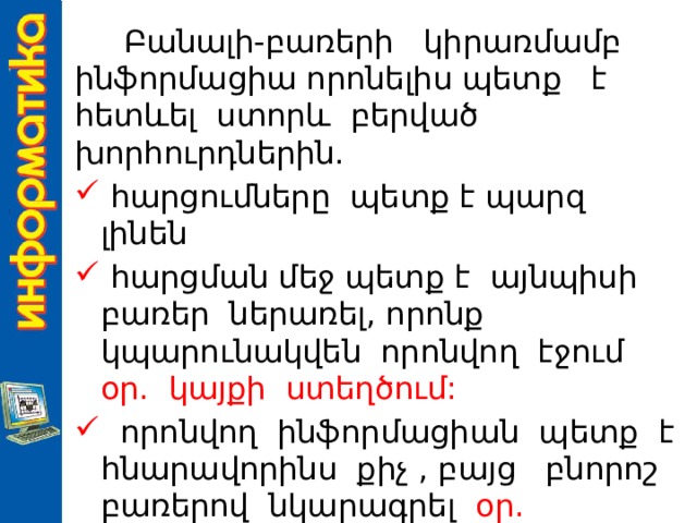  Բանալի-բառերի կիրառմամբ ինֆորմացիա որոնելիս պետք է հետևել ստորև բերված խորհուրդներին.  հարցումները պետք է պարզ լինեն  հարցման մեջ պետք է այնպիսի բառեր ներառել, որոնք կպարունակվեն որոնվող էջում օր. կայքի ստեղծում:   որոնվող ինֆորմացիան պետք է հնարավորինս քիչ , բայց բնորոշ բառերով նկարագրել օր. Եղանակի կանխատեսումը Հայաստանում: 