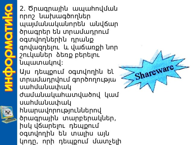 2. Ծրագրային ապահովման որոշ նախագծողներ պայմանականորեն անվճար ծրագրեր են տրամադրում օգտվողներին դրանք գովազդելու և վաճառքի նոր շուկաներ ձեռք բերելու նպատակով: Այս դեպքում օգտվողին են տրամադրվում գործողության սահմանափակ ժամանակահատվածով կամ սահմանափակ հնարավորություններով ծրագրային տարբերակներ, իսկ վճարելու դեպքում օգտվողին են տալիս այն կոդը, որի դեպքում մատչելի է դառնում ծրագրի մնացած հնարավորությունները: 