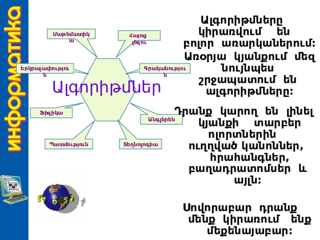 Ալգորիթմները կիրառվում են բոլոր առարկաներում:  Առօրյա կյանքում մեզ նույնպես շրջապատում են ալգորիթմները:  Դրանք կարող են լինել կյանքի տարբեր ոլորտներին ուղղված կանոններ, հրահանգներ, բաղադրատոմսեր և այլն:  Սովորաբար դրանք մենք կիրառում ենք մեքենայաբար: Մաթեմատիկա Հայոց լեզու Գրականություն Երկրաչափություն Ալգորիթմներ Ֆիզիկա Անգլերեն Տեղնոլոգիա Պատմություն 