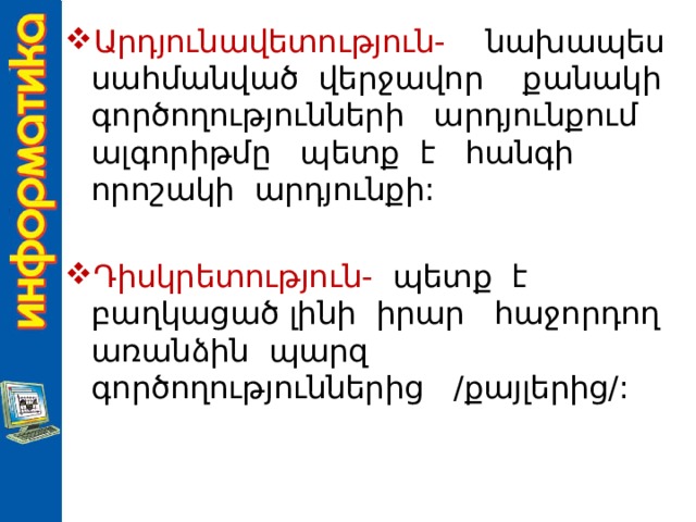Արդյունավետություն- նախապես սահմանված վերջավոր քանակի գործողությունների արդյունքում ալգորիթմը պետք է հանգի որոշակի արդյունքի: Դիսկրետություն- պետք է բաղկացած լինի իրար հաջորդող առանձին պարզ գործողություններից /քայլերից/: 
