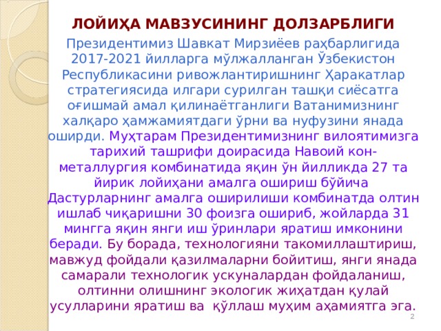 ЛОЙИ Ҳ А МАВЗУСИНИНГ ДОЛЗАРБЛИГИ Президентимиз Шавкат Мирзиёев раҳбарлигида 2017-2021 йилларга мўлжалланган Ўзбекистон Республикасини ривожлантиришнинг Ҳаракатлар стратегиясида илгари сурилган ташқи сиёсатга оғишмай амал қилинаётганлиги Ватанимизнинг халқаро ҳамжамиятдаги ўрни ва нуфузини янада оширди.  Муҳтарам Президентимизнинг вилоятимизга тарихий ташрифи доирасида Навоий кон-металлургия комбинатида яқин ўн йилликда 27 та йирик лойиҳани амалга ошириш бўйича Дастурларнинг амалга оширилиши комбинатда олтин ишлаб чиқаришни 30 фоизга ошириб, жойларда 31 мингга яқин янги иш ўринлари яратиш имконини беради.  Бу борада, технологияни такомиллаштириш, мавжуд фойдали қазилмаларни бойитиш, янги янада самарали технологик ускуналардан фойдаланиш, олтинни олишнинг экологик жиҳатдан қулай усулларини яратиш ва қўллаш муҳим аҳамиятга эга.   