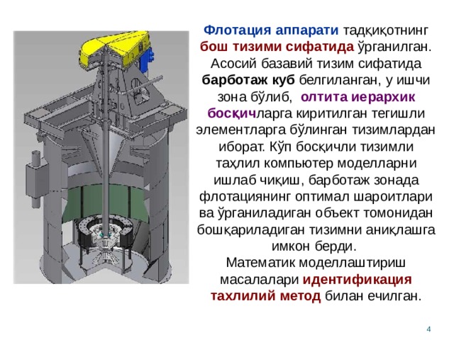 Флотация аппарати тадқиқотнинг бош тизими сифатида ўрганилган. Асосий базавий тизим сифатида барботаж куб белгиланган, у ишчи зона бўлиб, олтита иерархик босқич ларга киритилган тегишли элементларга бўлинган тизимлардан иборат. Кўп босқичли тизимли таҳлил компьютер моделларни ишлаб чиқиш, барботаж зонада флотациянинг оптимал шароитлари ва ўрганиладиган объект томонидан бошқариладиган тизимни аниқлашга имкон берди. Математик моделлаштириш масалалари  идентификация тахлилий метод билан ечилган.  