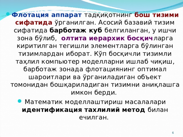 Флотация аппарат тадқиқотнинг бош тизими сифатида ўрганилган. Асосий базавий тизим сифатида барботаж куб белгиланган, у ишчи зона бўлиб, олтита иерархик босқич ларга киритилган тегишли элементларга бўлинган тизимлардан иборат. Кўп босқичли тизимли таҳлил компьютер моделларни ишлаб чиқиш, барботаж зонада флотациянинг оптимал шароитлари ва ўрганиладиган объект томонидан бошқариладиган тизимни аниқлашга имкон берди. Математик моделлаштириш масалалари идентификация тахлилий метод билан ечилган.  