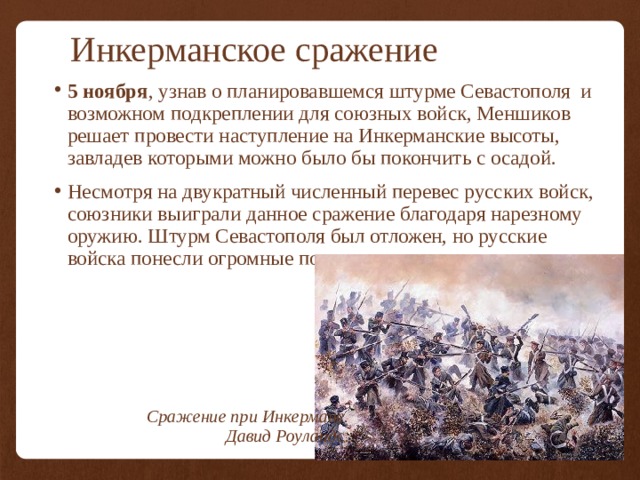 Инкерманское сражение 5 ноября ,  узнав о планировавшемся штурме Севастополя и возможном подкреплении для союзных войск, Меншиков решает провести наступление на Инкерманские высоты, завладев которыми можно было бы покончить с осадой. Несмотря на двукратный численный перевес русских войск, союзники выиграли данное сражение благодаря нарезному оружию. Штурм Севастополя был отложен, но русские войска понесли огромные потери. Сражение при Инкермане. Давид Роуландс. 