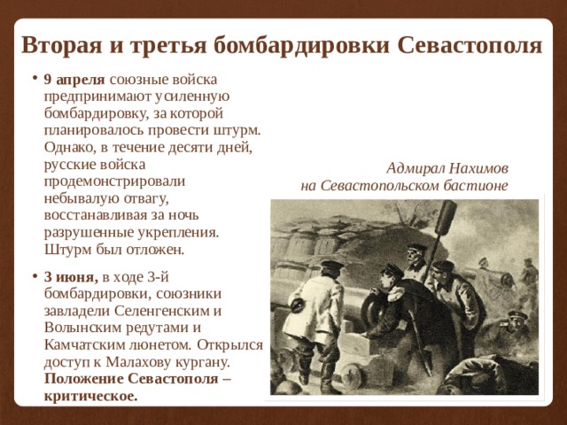 Вторая и третья бомбардировки Севастополя 9 апреля союзные войска предпринимают усиленную бомбардировку, за которой планировалось провести штурм. Однако, в течение десяти дней, русские войска продемонстрировали небывалую отвагу, восстанавливая за ночь разрушенные укрепления. Штурм был отложен. 3 июня, в ходе 3-й бомбардировки,  союзники завладели Селенгенским и Волынским редутами и Камчатским люнетом. Открылся доступ к Малахову кургану. Положение Севастополя – критическое. Адмирал Нахимов на Севастопольском бастионе 
