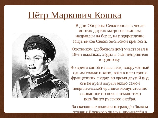 Пётр Маркович Кошка В дни Обороны Севастополя в числе многих других матросов экипажа направлен на берег, на подкрепление защитников Севастопольской крепости. Охотником (добровольцем) участвовал в 18-ти вылазках, ходил в стан неприятеля в одиночку. Во время одной из вылазок, вооружённый одним только ножом, взял в плен троих французских солдат. во время другой под огнем врага вырыл около самой неприятельской траншеи кощунственно закопанное по пояс в землю тело погибшего русского сапёра. За оказанные подвиги награждён Знаком отличия Военного ордена, произведён в унтер-офицерский чин квартирмейстера 