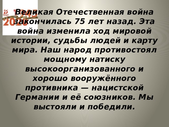 Великая Отечественная война закончилась 75 лет назад. Эта война изменила ход мировой истории, судьбы людей и карту мира. Наш народ противостоял мощному натиску высокоорганизованного и хорошо вооружённого противника — нацистской Германии и её союзников. Мы выстояли и победили. 