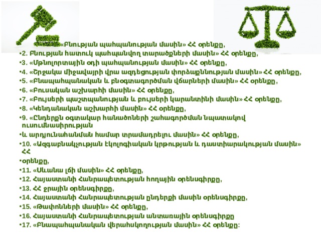  1. «Բնության պահպանության մասին» ՀՀ օրենքը, 2. Բնության հատուկ պահպանվող տարածքների մասին» ՀՀ օրենքը, 3. «Մթնոլորտային օդի պահպանության մասին» ՀՀ օրենքը, 4. «Շրջակա միջավայրի վրա ազդեցության փորձաքննության մասին» ՀՀ օրենքը, 5. «Բնապահպանական և բնօգտագործման վճարների մասին» ՀՀ օրենքը, 6. «Բուսական աշխարհի մասին» ՀՀ օրենքը, 7. «Բույսերի պաշտպանության և բույսերի կարանտինի մասին» ՀՀ օրենքը, 8. «Կենդանական աշխարհի մասին» ՀՀ օրենքը, 9. «Ընդերքն օգտակար հանածոների շահագործման նպատակով ուսումնասիրության և արդյունահանման համար տրամադրելու մասին» ՀՀ օրենքը, 10. «Ազգաբնակչության էկոլոգիական կրթության և դաստիարակության մասին» ՀՀ օրենքը, 11. «Սևանա լճի մասին» ՀՀ օրենքը, 12. Հայաստանի Հանրապետության հողային օրենսգիրքը, 13. ՀՀ ջրային օրենսգիրքը, 14. Հայաստանի Հանրապետության ընդերքի մասին օրենսգիրքը, 15. «Թափոնների մասին» ՀՀ օրենքը, 16. Հայաստանի Հանրապետության անտառային օրենսգիրքը 17. «Բնապահպանական վերահսկողության մասին» ՀՀ օրենքը:   