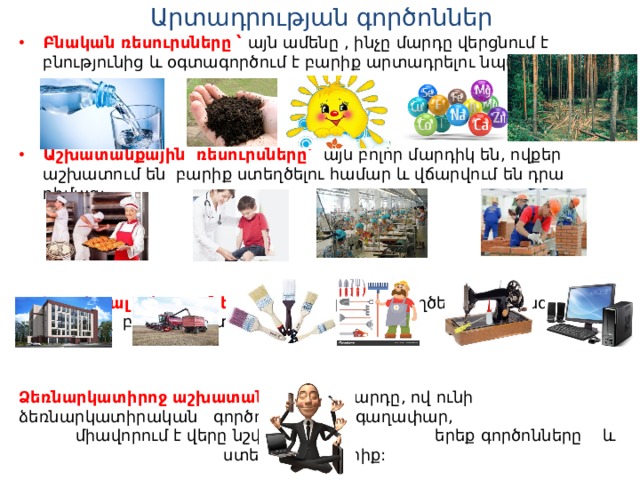 Արտադրության գործոններ Բնական ռեսուրսները ՝ այն ամենը , ինչը մարդը վերցնում է բնությունից և օգտագործում է բարիք արտադրելու նպատակով : Աշխատանքային ռեսուրսները՝ այն բոլոր մարդիկ են, ովքեր աշխատում են բարիք ստեղծելու համար և վճարվում են դրա դիմաց:  Կապիտալ ռեսուրսները ՝ ինչը մարդիկ ստեղծել են,որպեսզի նրանց միջոցով բարիք արտադրեն : Ձեռնարկատիրոջ աշխատանքը ՝ այն մարդը, ով ունի ձեռնարկատիրական գործունեության գաղափար, միավորում է վերը նշված  երեք գործոնները և ստեղծում է բարիք: 