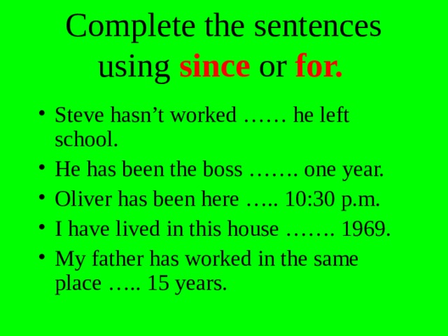 Complete the sentences using since or for. Steve hasn’t worked …… he left school. He has been the boss ……. one year. Oliver has been here ….. 10:30 p.m. I have lived in this house ……. 1969. My father has worked in the same place ….. 15 years. 