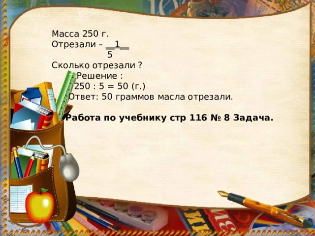 Масса 250 г. Отрезали – __1__  5 Сколько отрезали ?  Решение :  250 : 5 = 50 (г.)  Ответ: 50 граммов масла отрезали.  Работа по учебнику стр 116 № 8 Задача. 