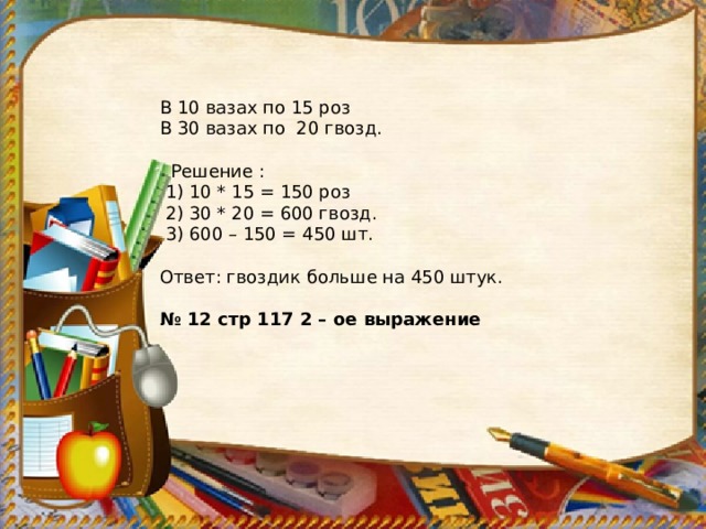 В 10 вазах по 15 роз В 30 вазах по 20 гвозд.  Решение :  1) 10 * 15 = 150 роз  2) 30 * 20 = 600 гвозд.  3) 600 – 150 = 450 шт. Ответ: гвоздик больше на 450 штук. № 12 стр 117 2 – ое выражение 