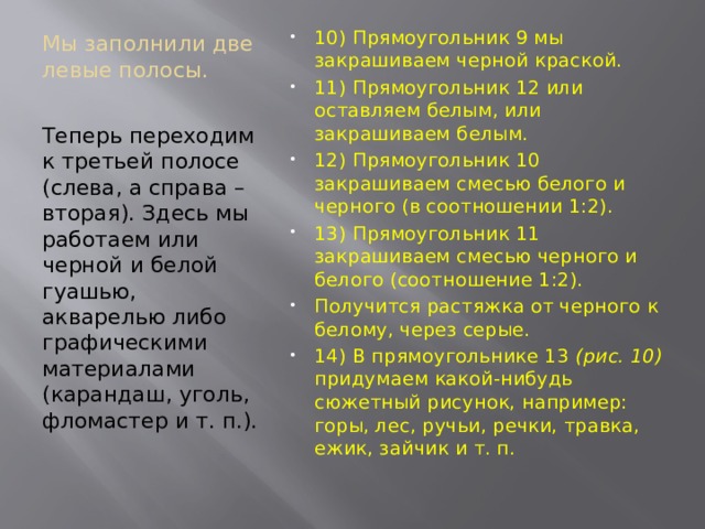 Мы заполнили две левые полосы.   10) Прямоугольник 9 мы закрашиваем черной краской. 11) Прямоугольник 12 или оставляем белым, или закрашиваем белым. 12) Прямоугольник 10 закрашиваем смесью белого и черного (в соотношении 1:2). 13) Прямоугольник 11 закрашиваем смесью черного и белого (соотношение 1:2). Получится растяжка от черного к белому, через серые. 14) В прямоугольнике 13 (рис. 10) придумаем какой-нибудь сюжетный рисунок, например: горы, лес, ручьи, речки, травка, ежик, зайчик и т. п. Теперь переходим к третьей полосе (слева, а справа – вторая). Здесь мы работаем или черной и белой гуашью, акварелью либо графическими материалами (карандаш, уголь, фломастер и т. п.). 