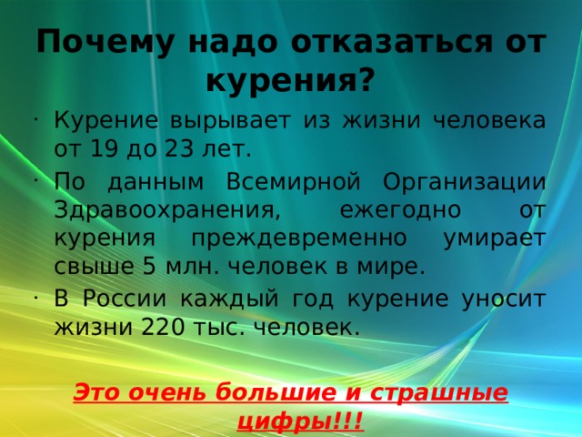 Почему надо отказаться от курения? Курение вырывает из жизни человека от 19 до 23 лет. По данным Всемирной Организации Здравоохранения, ежегодно от курения преждевременно умирает свыше 5 млн. человек в мире. В России каждый год курение уносит жизни 220 тыс. человек. Это очень большие и страшные цифры!!! 