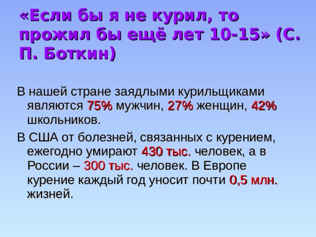 «Если бы я не курил, то прожил бы ещё лет 10-15» (С. П. Боткин) В нашей стране заядлыми курильщиками являются 75% мужчин, 27% женщин, 42% школьников. В США от болезней, связанных с курением, ежегодно умирают 430 тыс. человек, а в России – 300 тыс. человек. В Европе курение каждый год уносит почти 0,5 млн. жизней. 