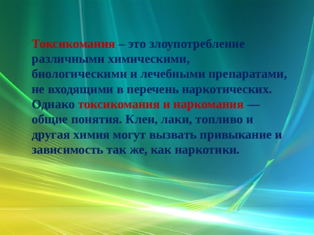 Токсикомания – это злоупотребление различными химическими, биологическими и лечебными препаратами, не входящими в перечень наркотических. Однако токсикомания и наркомания — общие понятия. Клеи, лаки, топливо и другая химия могут вызвать привыкание и зависимость так же, как наркотики. 