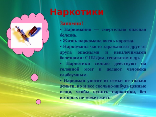 Наркотики Запомни! • Наркомания — смертельно опасная болезнь. • Жизнь наркомана очень коротка. • Наркоманы часто заражаются друг от друга опасными и неизлечимыми болезнями: СПИДом, гепатитом и др. • Наркотики сильно действуют на головной мозг и делают человека слабоумным. • Наркоман уносит из семьи не только деньги, но и все сколько-нибудь ценные вещи, чтобы купить наркотики, без которых не может жить. 