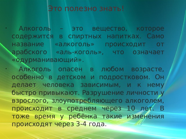 Это полезно знать!  Алкоголь – это вещество, которое содержится в спиртных напитках. Само название «алкоголь» происходит от арабского «аль-коголь», что означает «одурманивающий».  Алкоголь опасен в любом возрасте, особенно в детском и подростковом. Он делает человека зависимым, и к нему быстро привыкают. Разрушение личности у взрослого, злоупотребляющего алкоголем, происходит в среднем через 10 лет. В тоже время у ребёнка такие изменения происходят через 3-4 года. 