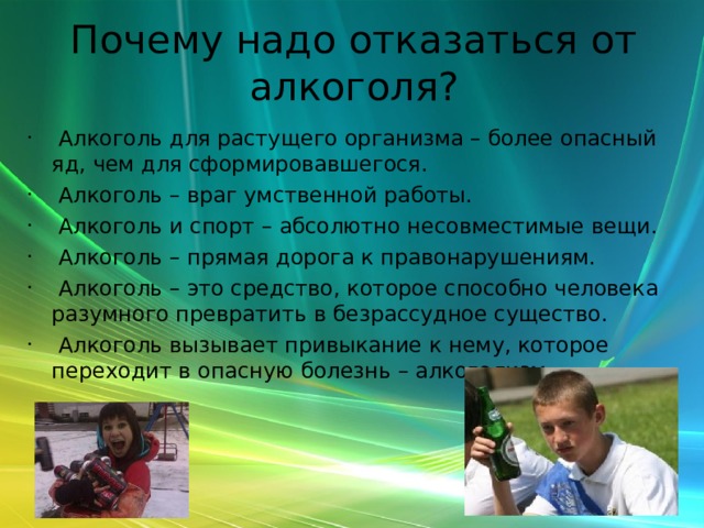 Почему надо отказаться от алкоголя?  Алкоголь для растущего организма – более опасный яд, чем для сформировавшегося.  Алкоголь – враг умственной работы.  Алкоголь и спорт – абсолютно несовместимые вещи.  Алкоголь – прямая дорога к правонарушениям.  Алкоголь – это средство, которое способно человека разумного превратить в безрассудное существо.  Алкоголь вызывает привыкание к нему, которое переходит в опасную болезнь – алкоголизм. 