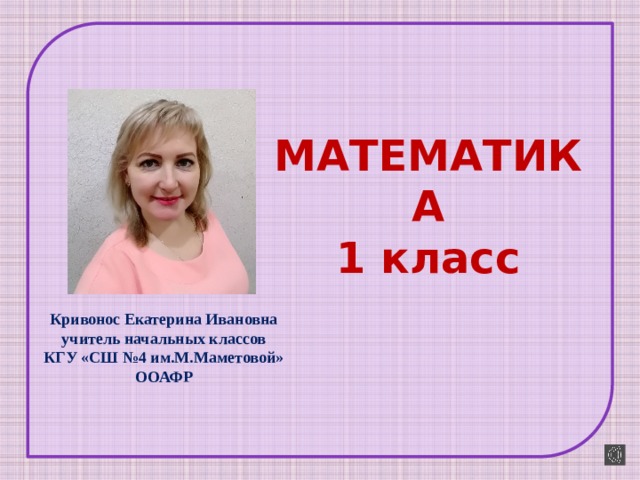 МАТЕМАТИКА  1 класс Кривонос Екатерина Ивановна учитель начальных классов КГУ «СШ №4 им.М.Маметовой» ООАФР 