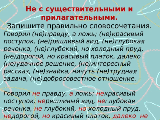 Не с существительными и прилагательными. Запишите правильно словосочетания. Говорил (не)правду, а ложь; (не)красивый поступок, (не)ряшливый вид, (не)глубокая речонка, (не)глубокий, но холодный пруд, (не)дорогой, но красивый платок, далеко (не)удачное решение, (не)интересный рассказ, (не)знайка, ничуть (не)трудная задача, (не)добросовестное отношение.  Говорил не правду, а ложь; не красивый поступок, не ряшливый вид, не глубокая речонка, не глубокий, но холодный пруд, не дорогой, но красивый платок, далеко не удачное решение, не интересный рассказ, не знайка, ничуть  не трудная задача, не добросовестное отношение .  