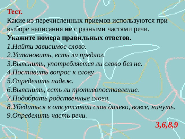 Тест. Какие из перечисленных приемов используются при выборе написания не с разными частями речи. Укажите номера правильных ответов. Найти зависимое слово. Установить, есть ли предлог. Выяснить, употребляется ли слово без не. Поставить вопрос к слову. Определить падеж. Выяснить, есть ли противопоставление. Подобрать родственные слова. Убедиться в отсутствии слов далеко, вовсе, ничуть. Определить часть речи .   3,6,8,9 
