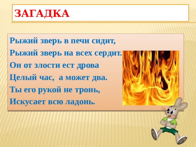 Загадка  Рыжий зверь в печи сидит, Рыжий зверь на всех сердит. Он от злости ест дрова Целый час,  а может два. Ты его рукой не тронь, Искусает всю ладонь. 