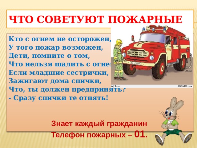 Что советуют пожарные Кто с огнем не осторожен, У того пожар возможен, Дети, помните о том, Что нельзя шалить с огнем! Если младшие сестрички, Зажигают дома спички, Что, ты должен предпринять? - Сразу спички те отнять!  Знает каждый гражданин Телефон пожарных – 01 .